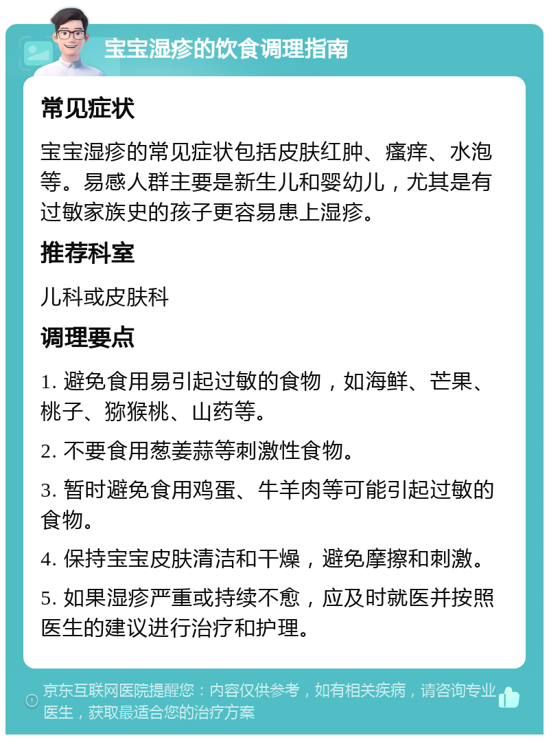 宝宝湿疹的饮食调理指南 常见症状 宝宝湿疹的常见症状包括皮肤红肿、瘙痒、水泡等。易感人群主要是新生儿和婴幼儿，尤其是有过敏家族史的孩子更容易患上湿疹。 推荐科室 儿科或皮肤科 调理要点 1. 避免食用易引起过敏的食物，如海鲜、芒果、桃子、猕猴桃、山药等。 2. 不要食用葱姜蒜等刺激性食物。 3. 暂时避免食用鸡蛋、牛羊肉等可能引起过敏的食物。 4. 保持宝宝皮肤清洁和干燥，避免摩擦和刺激。 5. 如果湿疹严重或持续不愈，应及时就医并按照医生的建议进行治疗和护理。