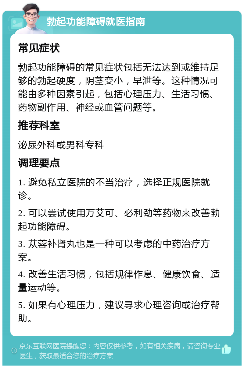 勃起功能障碍就医指南 常见症状 勃起功能障碍的常见症状包括无法达到或维持足够的勃起硬度，阴茎变小，早泄等。这种情况可能由多种因素引起，包括心理压力、生活习惯、药物副作用、神经或血管问题等。 推荐科室 泌尿外科或男科专科 调理要点 1. 避免私立医院的不当治疗，选择正规医院就诊。 2. 可以尝试使用万艾可、必利劲等药物来改善勃起功能障碍。 3. 苁蓉补肾丸也是一种可以考虑的中药治疗方案。 4. 改善生活习惯，包括规律作息、健康饮食、适量运动等。 5. 如果有心理压力，建议寻求心理咨询或治疗帮助。