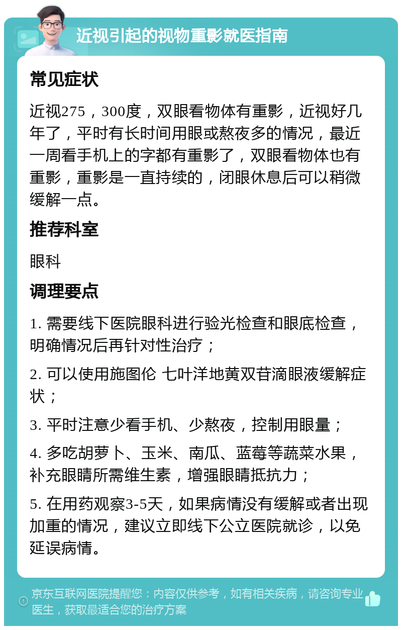 近视引起的视物重影就医指南 常见症状 近视275，300度，双眼看物体有重影，近视好几年了，平时有长时间用眼或熬夜多的情况，最近一周看手机上的字都有重影了，双眼看物体也有重影，重影是一直持续的，闭眼休息后可以稍微缓解一点。 推荐科室 眼科 调理要点 1. 需要线下医院眼科进行验光检查和眼底检查，明确情况后再针对性治疗； 2. 可以使用施图伦 七叶洋地黄双苷滴眼液缓解症状； 3. 平时注意少看手机、少熬夜，控制用眼量； 4. 多吃胡萝卜、玉米、南瓜、蓝莓等蔬菜水果，补充眼睛所需维生素，增强眼睛抵抗力； 5. 在用药观察3-5天，如果病情没有缓解或者出现加重的情况，建议立即线下公立医院就诊，以免延误病情。