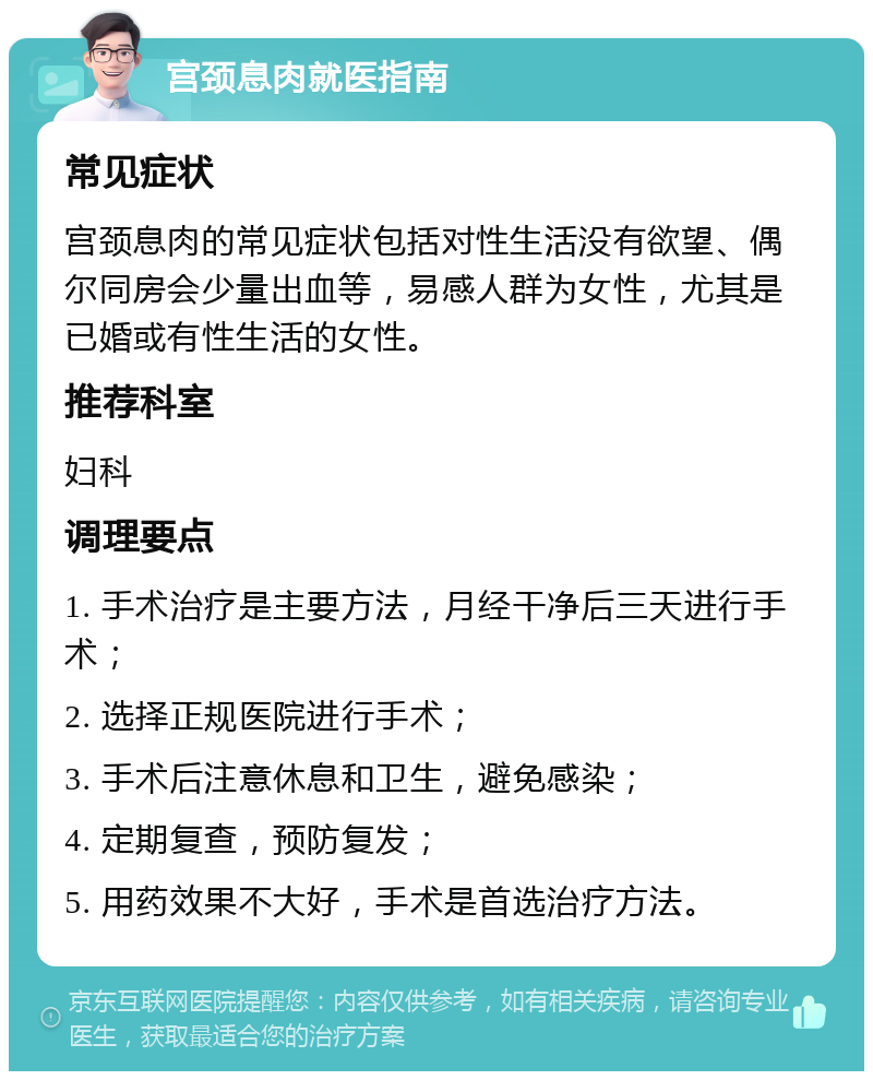 宫颈息肉就医指南 常见症状 宫颈息肉的常见症状包括对性生活没有欲望、偶尔同房会少量出血等，易感人群为女性，尤其是已婚或有性生活的女性。 推荐科室 妇科 调理要点 1. 手术治疗是主要方法，月经干净后三天进行手术； 2. 选择正规医院进行手术； 3. 手术后注意休息和卫生，避免感染； 4. 定期复查，预防复发； 5. 用药效果不大好，手术是首选治疗方法。