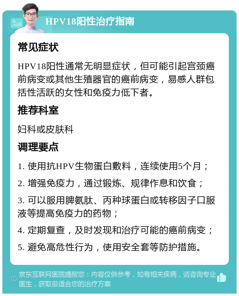 HPV18阳性治疗指南 常见症状 HPV18阳性通常无明显症状，但可能引起宫颈癌前病变或其他生殖器官的癌前病变，易感人群包括性活跃的女性和免疫力低下者。 推荐科室 妇科或皮肤科 调理要点 1. 使用抗HPV生物蛋白敷料，连续使用5个月； 2. 增强免疫力，通过锻炼、规律作息和饮食； 3. 可以服用脾氨肽、丙种球蛋白或转移因子口服液等提高免疫力的药物； 4. 定期复查，及时发现和治疗可能的癌前病变； 5. 避免高危性行为，使用安全套等防护措施。