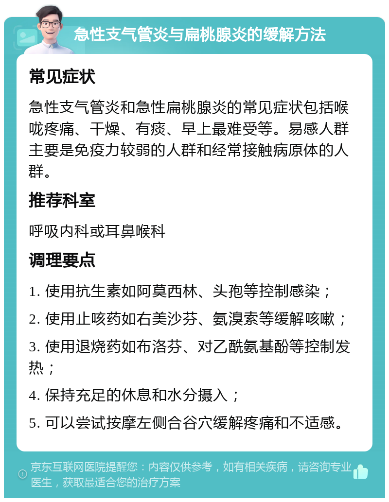 急性支气管炎与扁桃腺炎的缓解方法 常见症状 急性支气管炎和急性扁桃腺炎的常见症状包括喉咙疼痛、干燥、有痰、早上最难受等。易感人群主要是免疫力较弱的人群和经常接触病原体的人群。 推荐科室 呼吸内科或耳鼻喉科 调理要点 1. 使用抗生素如阿莫西林、头孢等控制感染； 2. 使用止咳药如右美沙芬、氨溴索等缓解咳嗽； 3. 使用退烧药如布洛芬、对乙酰氨基酚等控制发热； 4. 保持充足的休息和水分摄入； 5. 可以尝试按摩左侧合谷穴缓解疼痛和不适感。