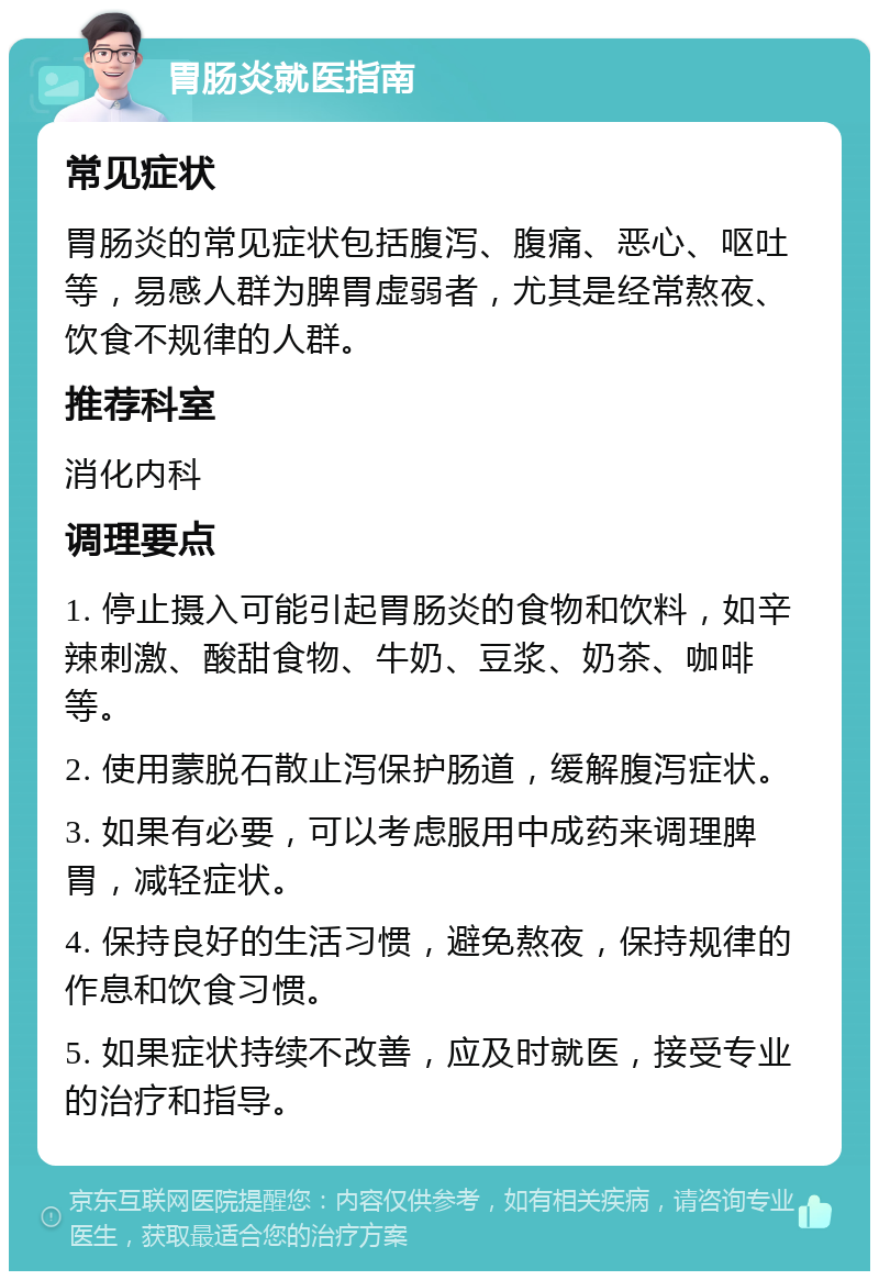 胃肠炎就医指南 常见症状 胃肠炎的常见症状包括腹泻、腹痛、恶心、呕吐等，易感人群为脾胃虚弱者，尤其是经常熬夜、饮食不规律的人群。 推荐科室 消化内科 调理要点 1. 停止摄入可能引起胃肠炎的食物和饮料，如辛辣刺激、酸甜食物、牛奶、豆浆、奶茶、咖啡等。 2. 使用蒙脱石散止泻保护肠道，缓解腹泻症状。 3. 如果有必要，可以考虑服用中成药来调理脾胃，减轻症状。 4. 保持良好的生活习惯，避免熬夜，保持规律的作息和饮食习惯。 5. 如果症状持续不改善，应及时就医，接受专业的治疗和指导。