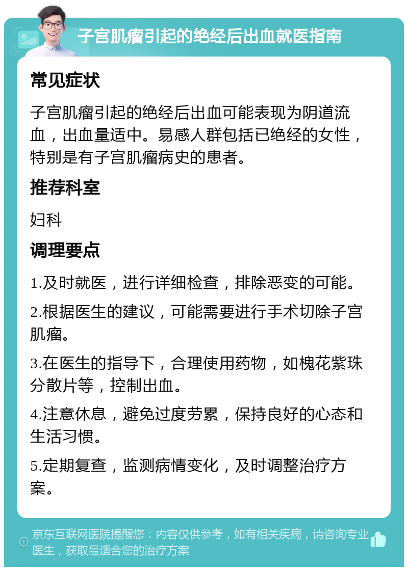 子宫肌瘤引起的绝经后出血就医指南 常见症状 子宫肌瘤引起的绝经后出血可能表现为阴道流血，出血量适中。易感人群包括已绝经的女性，特别是有子宫肌瘤病史的患者。 推荐科室 妇科 调理要点 1.及时就医，进行详细检查，排除恶变的可能。 2.根据医生的建议，可能需要进行手术切除子宫肌瘤。 3.在医生的指导下，合理使用药物，如槐花紫珠分散片等，控制出血。 4.注意休息，避免过度劳累，保持良好的心态和生活习惯。 5.定期复查，监测病情变化，及时调整治疗方案。