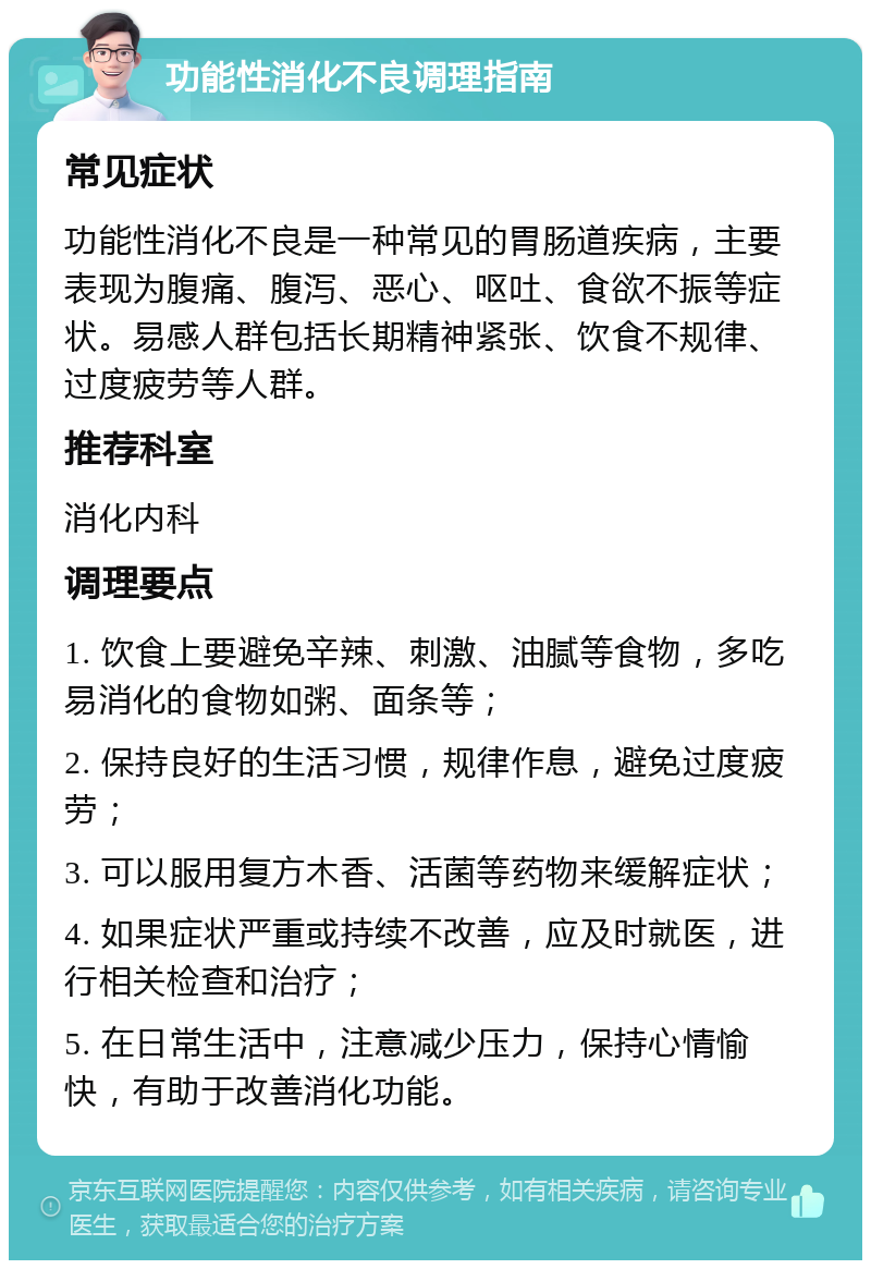 功能性消化不良调理指南 常见症状 功能性消化不良是一种常见的胃肠道疾病，主要表现为腹痛、腹泻、恶心、呕吐、食欲不振等症状。易感人群包括长期精神紧张、饮食不规律、过度疲劳等人群。 推荐科室 消化内科 调理要点 1. 饮食上要避免辛辣、刺激、油腻等食物，多吃易消化的食物如粥、面条等； 2. 保持良好的生活习惯，规律作息，避免过度疲劳； 3. 可以服用复方木香、活菌等药物来缓解症状； 4. 如果症状严重或持续不改善，应及时就医，进行相关检查和治疗； 5. 在日常生活中，注意减少压力，保持心情愉快，有助于改善消化功能。