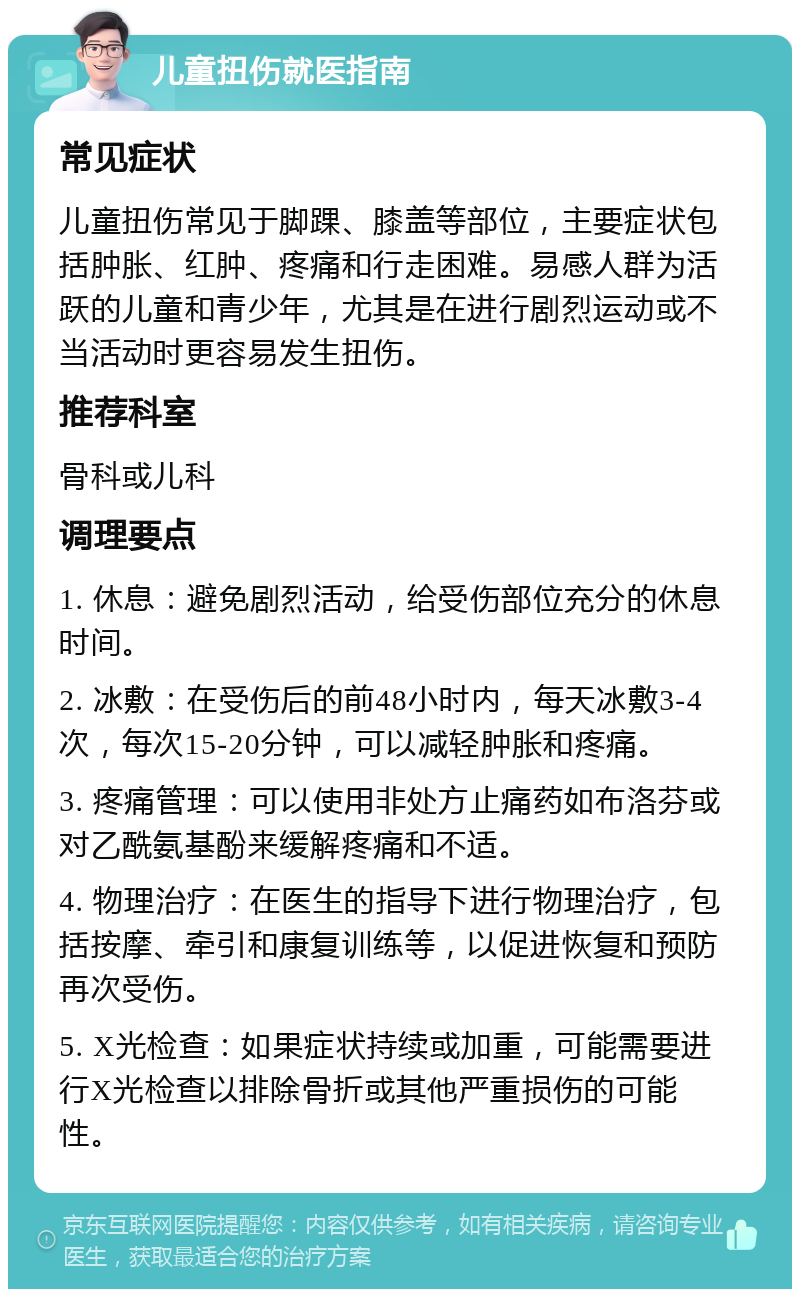 儿童扭伤就医指南 常见症状 儿童扭伤常见于脚踝、膝盖等部位，主要症状包括肿胀、红肿、疼痛和行走困难。易感人群为活跃的儿童和青少年，尤其是在进行剧烈运动或不当活动时更容易发生扭伤。 推荐科室 骨科或儿科 调理要点 1. 休息：避免剧烈活动，给受伤部位充分的休息时间。 2. 冰敷：在受伤后的前48小时内，每天冰敷3-4次，每次15-20分钟，可以减轻肿胀和疼痛。 3. 疼痛管理：可以使用非处方止痛药如布洛芬或对乙酰氨基酚来缓解疼痛和不适。 4. 物理治疗：在医生的指导下进行物理治疗，包括按摩、牵引和康复训练等，以促进恢复和预防再次受伤。 5. X光检查：如果症状持续或加重，可能需要进行X光检查以排除骨折或其他严重损伤的可能性。