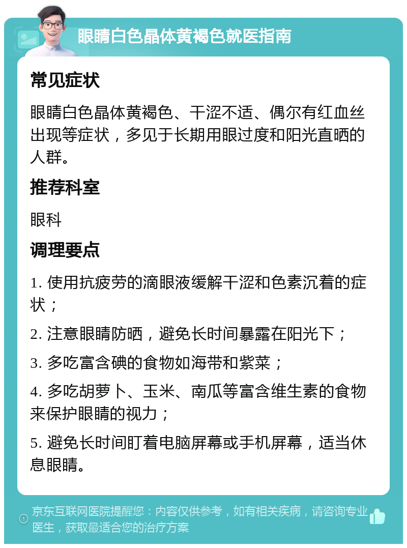 眼睛白色晶体黄褐色就医指南 常见症状 眼睛白色晶体黄褐色、干涩不适、偶尔有红血丝出现等症状，多见于长期用眼过度和阳光直晒的人群。 推荐科室 眼科 调理要点 1. 使用抗疲劳的滴眼液缓解干涩和色素沉着的症状； 2. 注意眼睛防晒，避免长时间暴露在阳光下； 3. 多吃富含碘的食物如海带和紫菜； 4. 多吃胡萝卜、玉米、南瓜等富含维生素的食物来保护眼睛的视力； 5. 避免长时间盯着电脑屏幕或手机屏幕，适当休息眼睛。