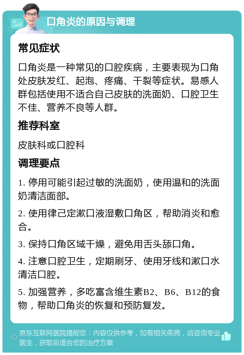 口角炎的原因与调理 常见症状 口角炎是一种常见的口腔疾病，主要表现为口角处皮肤发红、起泡、疼痛、干裂等症状。易感人群包括使用不适合自己皮肤的洗面奶、口腔卫生不佳、营养不良等人群。 推荐科室 皮肤科或口腔科 调理要点 1. 停用可能引起过敏的洗面奶，使用温和的洗面奶清洁面部。 2. 使用律己定漱口液湿敷口角区，帮助消炎和愈合。 3. 保持口角区域干燥，避免用舌头舔口角。 4. 注意口腔卫生，定期刷牙、使用牙线和漱口水清洁口腔。 5. 加强营养，多吃富含维生素B2、B6、B12的食物，帮助口角炎的恢复和预防复发。