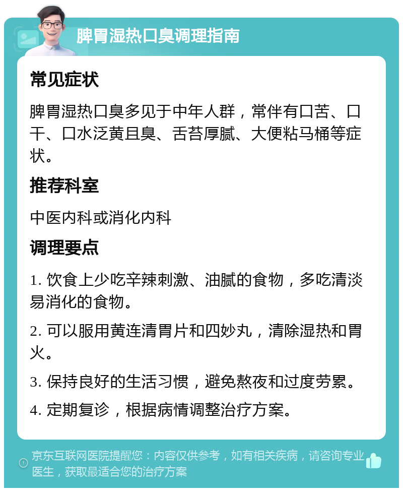 脾胃湿热口臭调理指南 常见症状 脾胃湿热口臭多见于中年人群，常伴有口苦、口干、口水泛黄且臭、舌苔厚腻、大便粘马桶等症状。 推荐科室 中医内科或消化内科 调理要点 1. 饮食上少吃辛辣刺激、油腻的食物，多吃清淡易消化的食物。 2. 可以服用黄连清胃片和四妙丸，清除湿热和胃火。 3. 保持良好的生活习惯，避免熬夜和过度劳累。 4. 定期复诊，根据病情调整治疗方案。