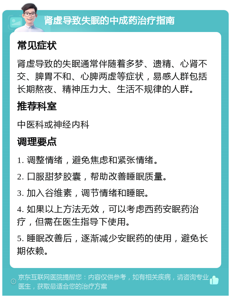 肾虚导致失眠的中成药治疗指南 常见症状 肾虚导致的失眠通常伴随着多梦、遗精、心肾不交、脾胃不和、心脾两虚等症状，易感人群包括长期熬夜、精神压力大、生活不规律的人群。 推荐科室 中医科或神经内科 调理要点 1. 调整情绪，避免焦虑和紧张情绪。 2. 口服甜梦胶囊，帮助改善睡眠质量。 3. 加入谷维素，调节情绪和睡眠。 4. 如果以上方法无效，可以考虑西药安眠药治疗，但需在医生指导下使用。 5. 睡眠改善后，逐渐减少安眠药的使用，避免长期依赖。