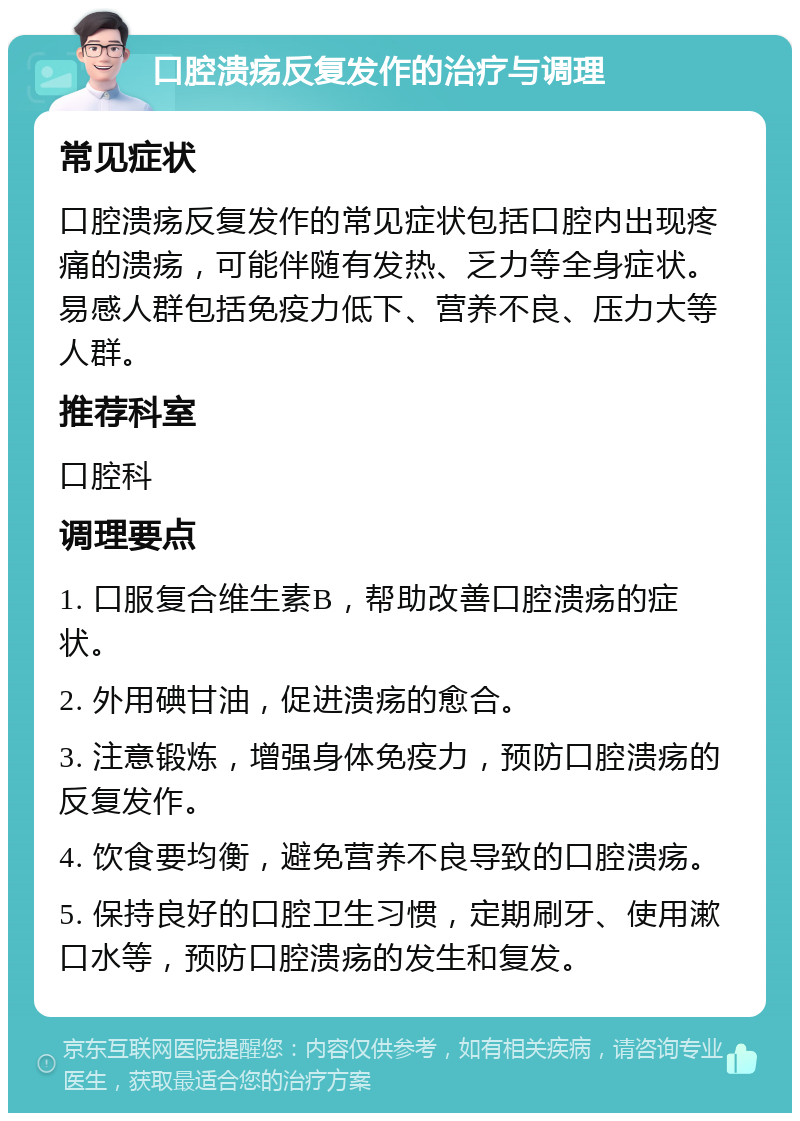 口腔溃疡反复发作的治疗与调理 常见症状 口腔溃疡反复发作的常见症状包括口腔内出现疼痛的溃疡，可能伴随有发热、乏力等全身症状。易感人群包括免疫力低下、营养不良、压力大等人群。 推荐科室 口腔科 调理要点 1. 口服复合维生素B，帮助改善口腔溃疡的症状。 2. 外用碘甘油，促进溃疡的愈合。 3. 注意锻炼，增强身体免疫力，预防口腔溃疡的反复发作。 4. 饮食要均衡，避免营养不良导致的口腔溃疡。 5. 保持良好的口腔卫生习惯，定期刷牙、使用漱口水等，预防口腔溃疡的发生和复发。