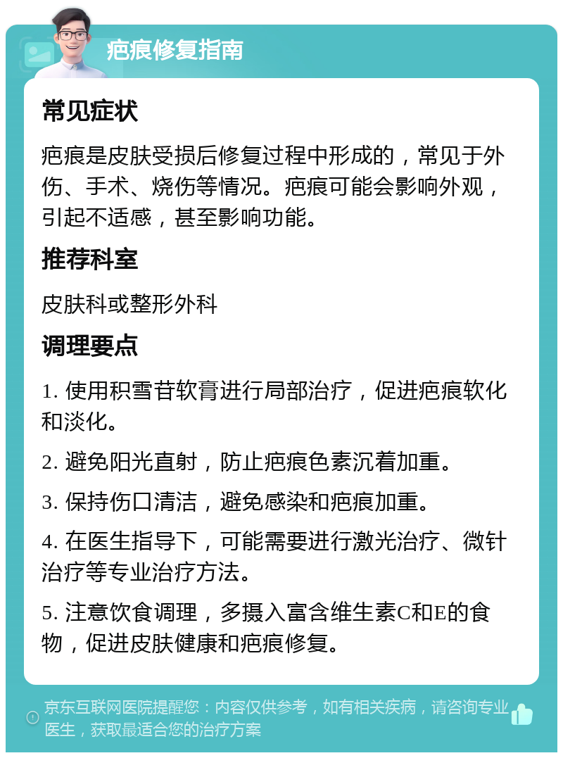 疤痕修复指南 常见症状 疤痕是皮肤受损后修复过程中形成的，常见于外伤、手术、烧伤等情况。疤痕可能会影响外观，引起不适感，甚至影响功能。 推荐科室 皮肤科或整形外科 调理要点 1. 使用积雪苷软膏进行局部治疗，促进疤痕软化和淡化。 2. 避免阳光直射，防止疤痕色素沉着加重。 3. 保持伤口清洁，避免感染和疤痕加重。 4. 在医生指导下，可能需要进行激光治疗、微针治疗等专业治疗方法。 5. 注意饮食调理，多摄入富含维生素C和E的食物，促进皮肤健康和疤痕修复。