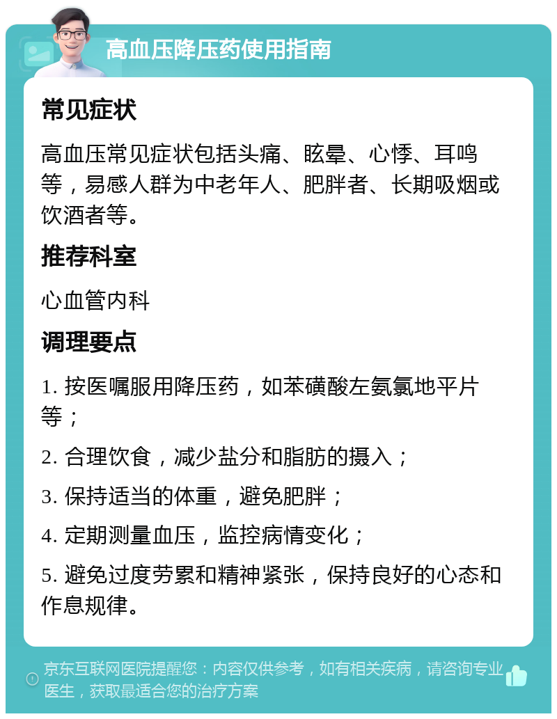 高血压降压药使用指南 常见症状 高血压常见症状包括头痛、眩晕、心悸、耳鸣等，易感人群为中老年人、肥胖者、长期吸烟或饮酒者等。 推荐科室 心血管内科 调理要点 1. 按医嘱服用降压药，如苯磺酸左氨氯地平片等； 2. 合理饮食，减少盐分和脂肪的摄入； 3. 保持适当的体重，避免肥胖； 4. 定期测量血压，监控病情变化； 5. 避免过度劳累和精神紧张，保持良好的心态和作息规律。