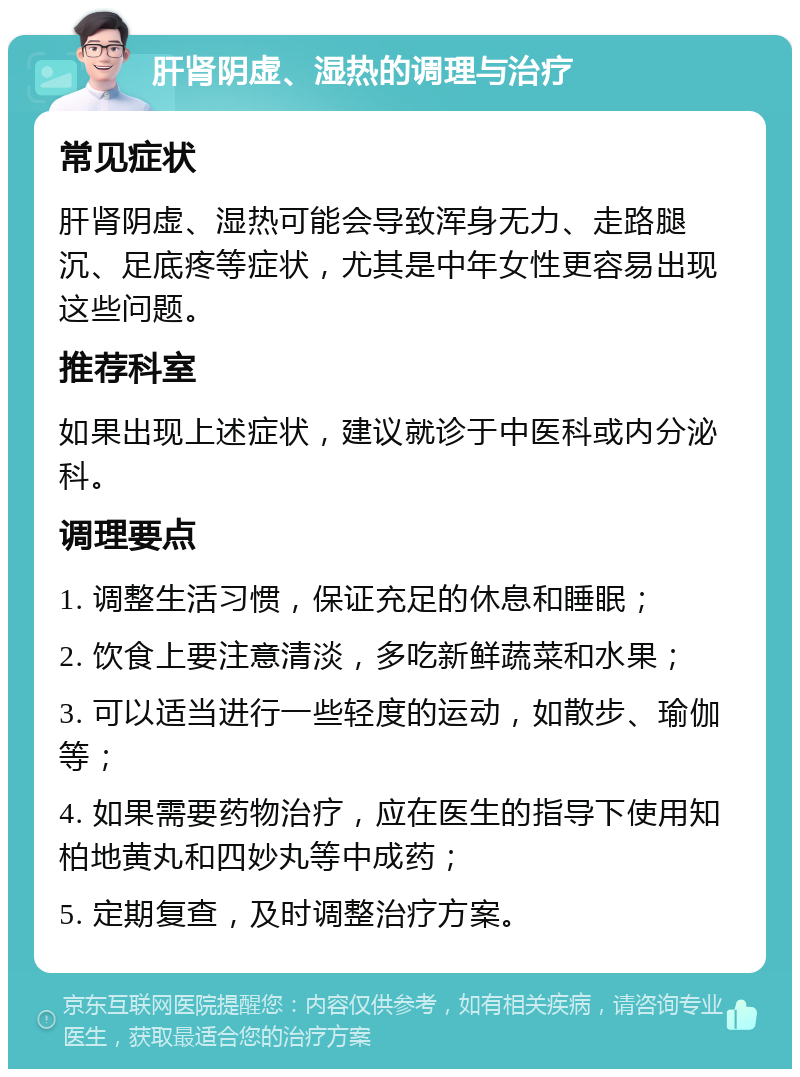 肝肾阴虚、湿热的调理与治疗 常见症状 肝肾阴虚、湿热可能会导致浑身无力、走路腿沉、足底疼等症状，尤其是中年女性更容易出现这些问题。 推荐科室 如果出现上述症状，建议就诊于中医科或内分泌科。 调理要点 1. 调整生活习惯，保证充足的休息和睡眠； 2. 饮食上要注意清淡，多吃新鲜蔬菜和水果； 3. 可以适当进行一些轻度的运动，如散步、瑜伽等； 4. 如果需要药物治疗，应在医生的指导下使用知柏地黄丸和四妙丸等中成药； 5. 定期复查，及时调整治疗方案。