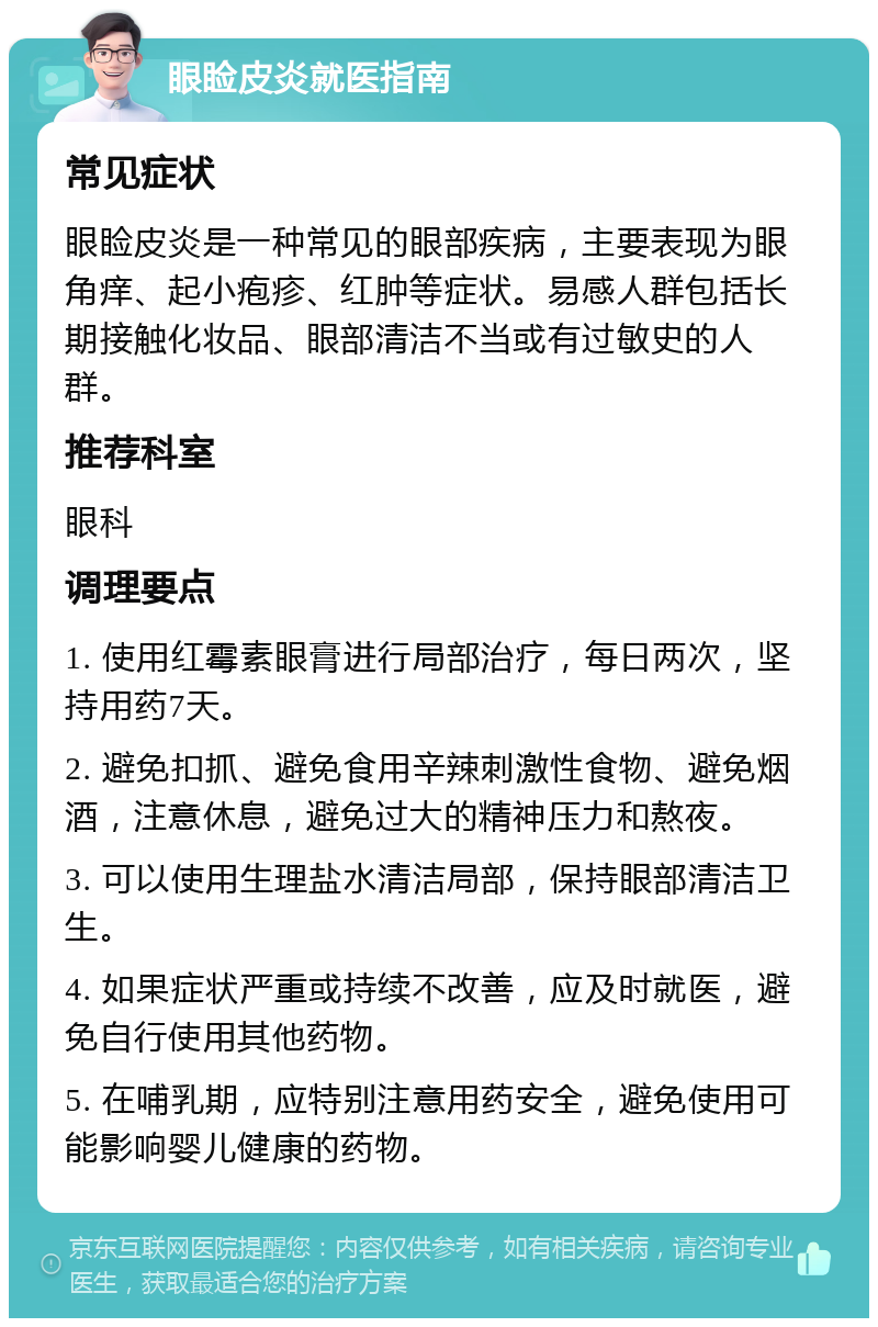 眼睑皮炎就医指南 常见症状 眼睑皮炎是一种常见的眼部疾病，主要表现为眼角痒、起小疱疹、红肿等症状。易感人群包括长期接触化妆品、眼部清洁不当或有过敏史的人群。 推荐科室 眼科 调理要点 1. 使用红霉素眼膏进行局部治疗，每日两次，坚持用药7天。 2. 避免扣抓、避免食用辛辣刺激性食物、避免烟酒，注意休息，避免过大的精神压力和熬夜。 3. 可以使用生理盐水清洁局部，保持眼部清洁卫生。 4. 如果症状严重或持续不改善，应及时就医，避免自行使用其他药物。 5. 在哺乳期，应特别注意用药安全，避免使用可能影响婴儿健康的药物。