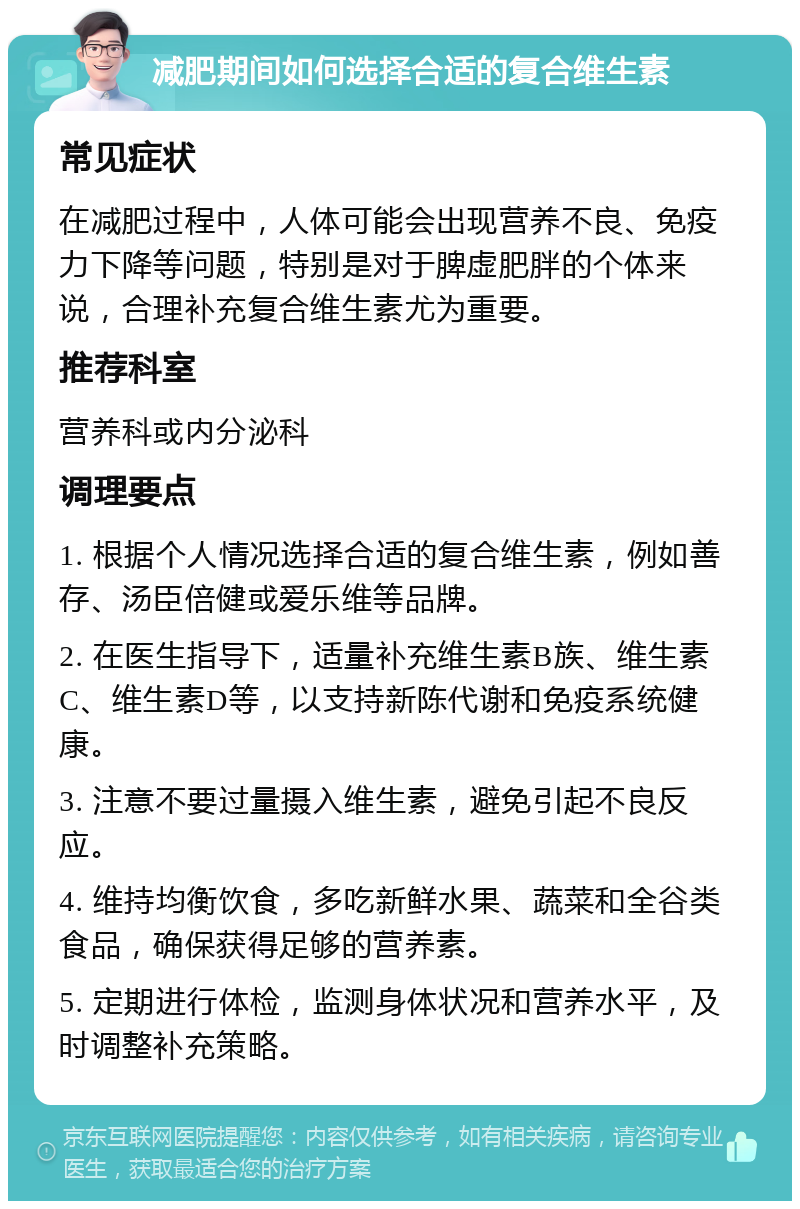 减肥期间如何选择合适的复合维生素 常见症状 在减肥过程中，人体可能会出现营养不良、免疫力下降等问题，特别是对于脾虚肥胖的个体来说，合理补充复合维生素尤为重要。 推荐科室 营养科或内分泌科 调理要点 1. 根据个人情况选择合适的复合维生素，例如善存、汤臣倍健或爱乐维等品牌。 2. 在医生指导下，适量补充维生素B族、维生素C、维生素D等，以支持新陈代谢和免疫系统健康。 3. 注意不要过量摄入维生素，避免引起不良反应。 4. 维持均衡饮食，多吃新鲜水果、蔬菜和全谷类食品，确保获得足够的营养素。 5. 定期进行体检，监测身体状况和营养水平，及时调整补充策略。