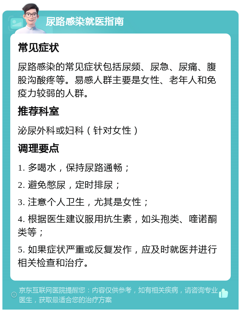 尿路感染就医指南 常见症状 尿路感染的常见症状包括尿频、尿急、尿痛、腹股沟酸疼等。易感人群主要是女性、老年人和免疫力较弱的人群。 推荐科室 泌尿外科或妇科（针对女性） 调理要点 1. 多喝水，保持尿路通畅； 2. 避免憋尿，定时排尿； 3. 注意个人卫生，尤其是女性； 4. 根据医生建议服用抗生素，如头孢类、喹诺酮类等； 5. 如果症状严重或反复发作，应及时就医并进行相关检查和治疗。