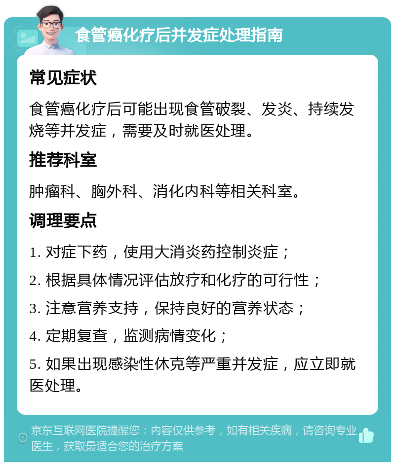 食管癌化疗后并发症处理指南 常见症状 食管癌化疗后可能出现食管破裂、发炎、持续发烧等并发症，需要及时就医处理。 推荐科室 肿瘤科、胸外科、消化内科等相关科室。 调理要点 1. 对症下药，使用大消炎药控制炎症； 2. 根据具体情况评估放疗和化疗的可行性； 3. 注意营养支持，保持良好的营养状态； 4. 定期复查，监测病情变化； 5. 如果出现感染性休克等严重并发症，应立即就医处理。