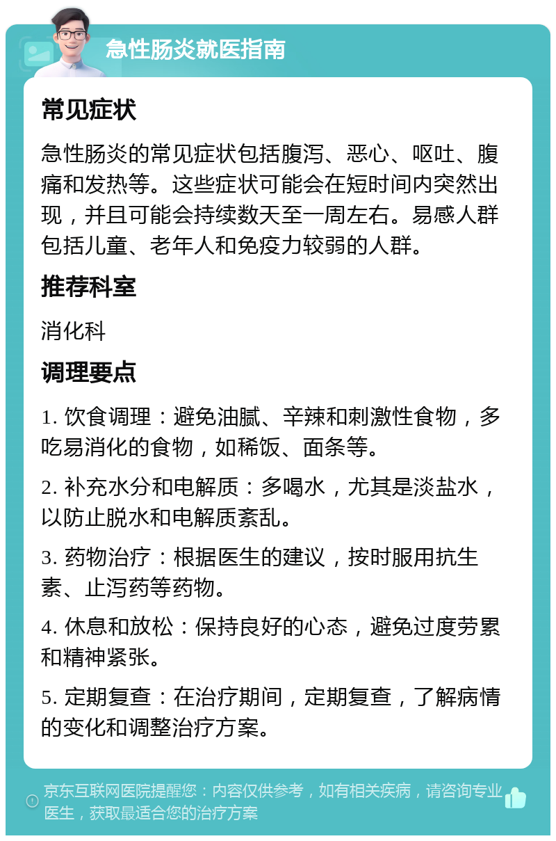 急性肠炎就医指南 常见症状 急性肠炎的常见症状包括腹泻、恶心、呕吐、腹痛和发热等。这些症状可能会在短时间内突然出现，并且可能会持续数天至一周左右。易感人群包括儿童、老年人和免疫力较弱的人群。 推荐科室 消化科 调理要点 1. 饮食调理：避免油腻、辛辣和刺激性食物，多吃易消化的食物，如稀饭、面条等。 2. 补充水分和电解质：多喝水，尤其是淡盐水，以防止脱水和电解质紊乱。 3. 药物治疗：根据医生的建议，按时服用抗生素、止泻药等药物。 4. 休息和放松：保持良好的心态，避免过度劳累和精神紧张。 5. 定期复查：在治疗期间，定期复查，了解病情的变化和调整治疗方案。