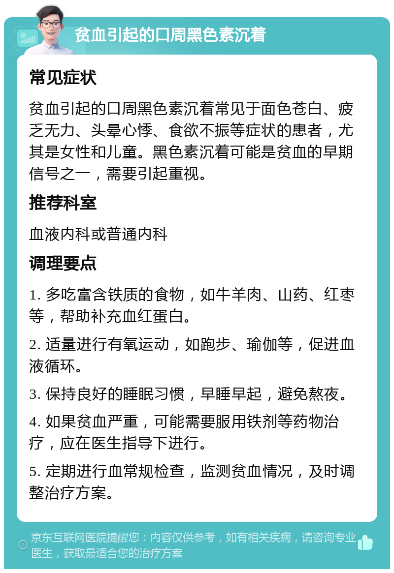 贫血引起的口周黑色素沉着 常见症状 贫血引起的口周黑色素沉着常见于面色苍白、疲乏无力、头晕心悸、食欲不振等症状的患者，尤其是女性和儿童。黑色素沉着可能是贫血的早期信号之一，需要引起重视。 推荐科室 血液内科或普通内科 调理要点 1. 多吃富含铁质的食物，如牛羊肉、山药、红枣等，帮助补充血红蛋白。 2. 适量进行有氧运动，如跑步、瑜伽等，促进血液循环。 3. 保持良好的睡眠习惯，早睡早起，避免熬夜。 4. 如果贫血严重，可能需要服用铁剂等药物治疗，应在医生指导下进行。 5. 定期进行血常规检查，监测贫血情况，及时调整治疗方案。