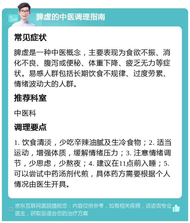 脾虚的中医调理指南 常见症状 脾虚是一种中医概念，主要表现为食欲不振、消化不良、腹泻或便秘、体重下降、疲乏无力等症状。易感人群包括长期饮食不规律、过度劳累、情绪波动大的人群。 推荐科室 中医科 调理要点 1. 饮食清淡，少吃辛辣油腻及生冷食物；2. 适当运动，增强体质，缓解情绪压力；3. 注意情绪调节，少思虑，少熬夜；4. 建议在11点前入睡；5. 可以尝试中药汤剂代煎，具体药方需要根据个人情况由医生开具。