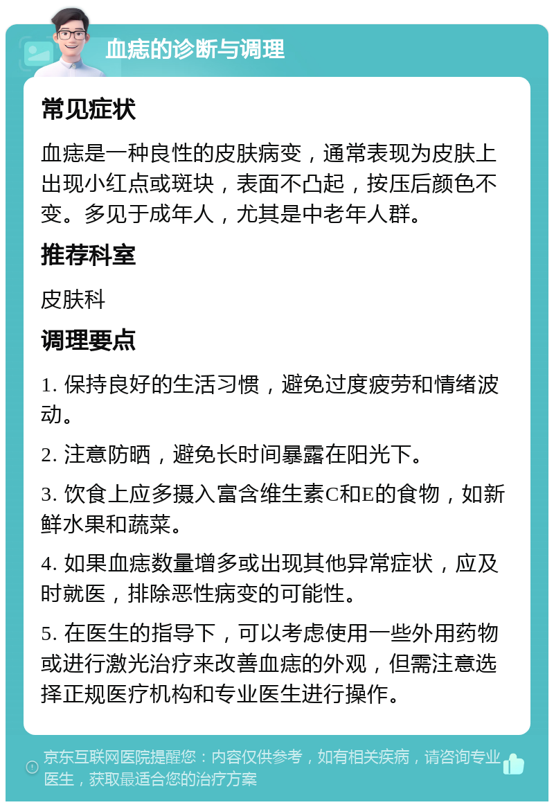 血痣的诊断与调理 常见症状 血痣是一种良性的皮肤病变，通常表现为皮肤上出现小红点或斑块，表面不凸起，按压后颜色不变。多见于成年人，尤其是中老年人群。 推荐科室 皮肤科 调理要点 1. 保持良好的生活习惯，避免过度疲劳和情绪波动。 2. 注意防晒，避免长时间暴露在阳光下。 3. 饮食上应多摄入富含维生素C和E的食物，如新鲜水果和蔬菜。 4. 如果血痣数量增多或出现其他异常症状，应及时就医，排除恶性病变的可能性。 5. 在医生的指导下，可以考虑使用一些外用药物或进行激光治疗来改善血痣的外观，但需注意选择正规医疗机构和专业医生进行操作。