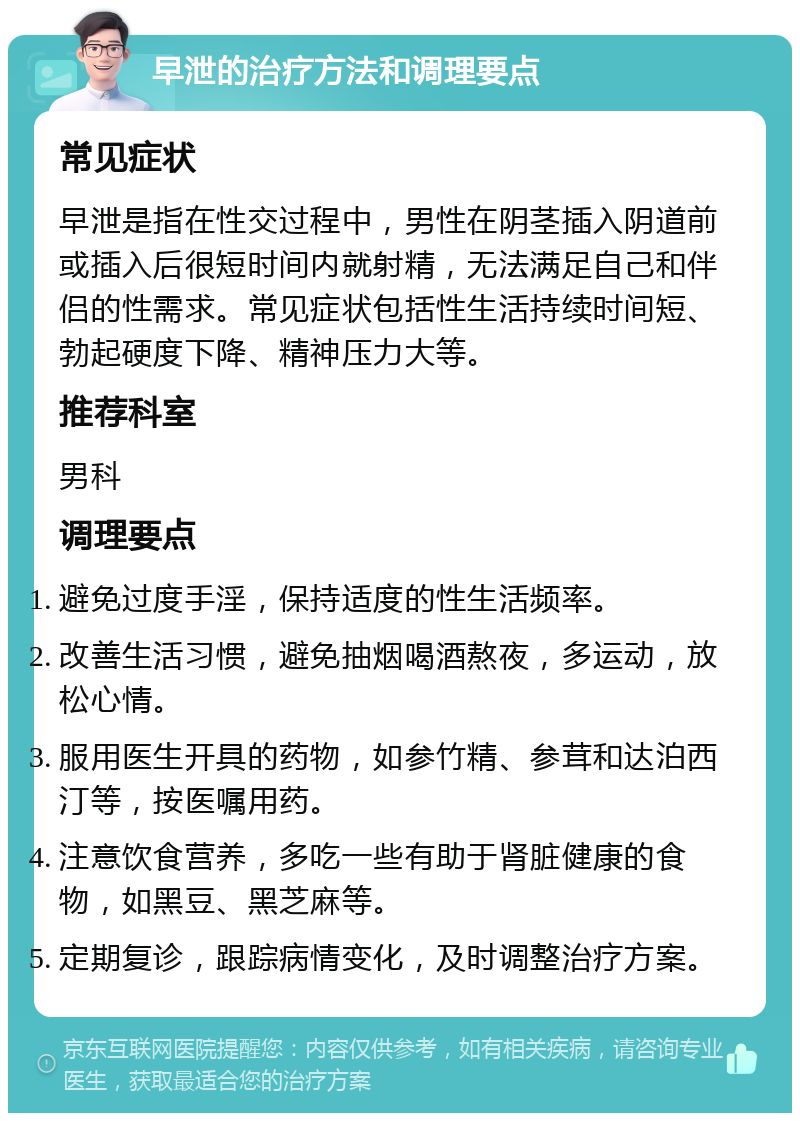 早泄的治疗方法和调理要点 常见症状 早泄是指在性交过程中，男性在阴茎插入阴道前或插入后很短时间内就射精，无法满足自己和伴侣的性需求。常见症状包括性生活持续时间短、勃起硬度下降、精神压力大等。 推荐科室 男科 调理要点 避免过度手淫，保持适度的性生活频率。 改善生活习惯，避免抽烟喝酒熬夜，多运动，放松心情。 服用医生开具的药物，如参竹精、参茸和达泊西汀等，按医嘱用药。 注意饮食营养，多吃一些有助于肾脏健康的食物，如黑豆、黑芝麻等。 定期复诊，跟踪病情变化，及时调整治疗方案。