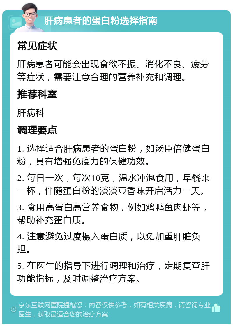 肝病患者的蛋白粉选择指南 常见症状 肝病患者可能会出现食欲不振、消化不良、疲劳等症状，需要注意合理的营养补充和调理。 推荐科室 肝病科 调理要点 1. 选择适合肝病患者的蛋白粉，如汤臣倍健蛋白粉，具有增强免疫力的保健功效。 2. 每日一次，每次10克，温水冲泡食用，早餐来一杯，伴随蛋白粉的淡淡豆香味开启活力一天。 3. 食用高蛋白高营养食物，例如鸡鸭鱼肉虾等，帮助补充蛋白质。 4. 注意避免过度摄入蛋白质，以免加重肝脏负担。 5. 在医生的指导下进行调理和治疗，定期复查肝功能指标，及时调整治疗方案。