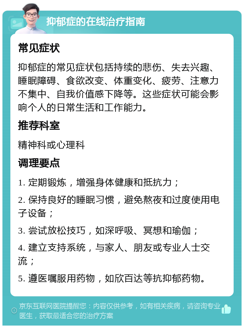 抑郁症的在线治疗指南 常见症状 抑郁症的常见症状包括持续的悲伤、失去兴趣、睡眠障碍、食欲改变、体重变化、疲劳、注意力不集中、自我价值感下降等。这些症状可能会影响个人的日常生活和工作能力。 推荐科室 精神科或心理科 调理要点 1. 定期锻炼，增强身体健康和抵抗力； 2. 保持良好的睡眠习惯，避免熬夜和过度使用电子设备； 3. 尝试放松技巧，如深呼吸、冥想和瑜伽； 4. 建立支持系统，与家人、朋友或专业人士交流； 5. 遵医嘱服用药物，如欣百达等抗抑郁药物。