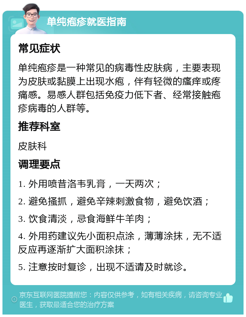 单纯疱疹就医指南 常见症状 单纯疱疹是一种常见的病毒性皮肤病，主要表现为皮肤或黏膜上出现水疱，伴有轻微的瘙痒或疼痛感。易感人群包括免疫力低下者、经常接触疱疹病毒的人群等。 推荐科室 皮肤科 调理要点 1. 外用喷昔洛韦乳膏，一天两次； 2. 避免搔抓，避免辛辣刺激食物，避免饮酒； 3. 饮食清淡，忌食海鲜牛羊肉； 4. 外用药建议先小面积点涂，薄薄涂抹，无不适反应再逐渐扩大面积涂抹； 5. 注意按时复诊，出现不适请及时就诊。