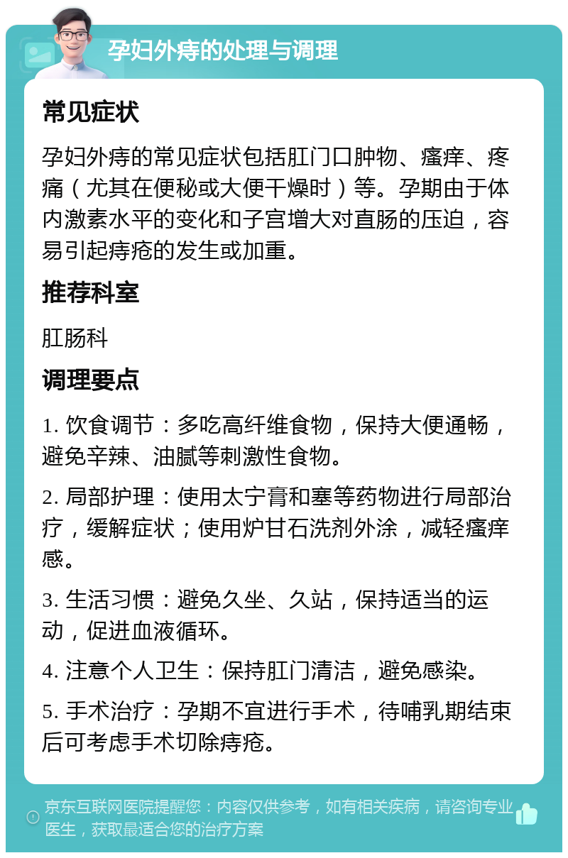 孕妇外痔的处理与调理 常见症状 孕妇外痔的常见症状包括肛门口肿物、瘙痒、疼痛（尤其在便秘或大便干燥时）等。孕期由于体内激素水平的变化和子宫增大对直肠的压迫，容易引起痔疮的发生或加重。 推荐科室 肛肠科 调理要点 1. 饮食调节：多吃高纤维食物，保持大便通畅，避免辛辣、油腻等刺激性食物。 2. 局部护理：使用太宁膏和塞等药物进行局部治疗，缓解症状；使用炉甘石洗剂外涂，减轻瘙痒感。 3. 生活习惯：避免久坐、久站，保持适当的运动，促进血液循环。 4. 注意个人卫生：保持肛门清洁，避免感染。 5. 手术治疗：孕期不宜进行手术，待哺乳期结束后可考虑手术切除痔疮。