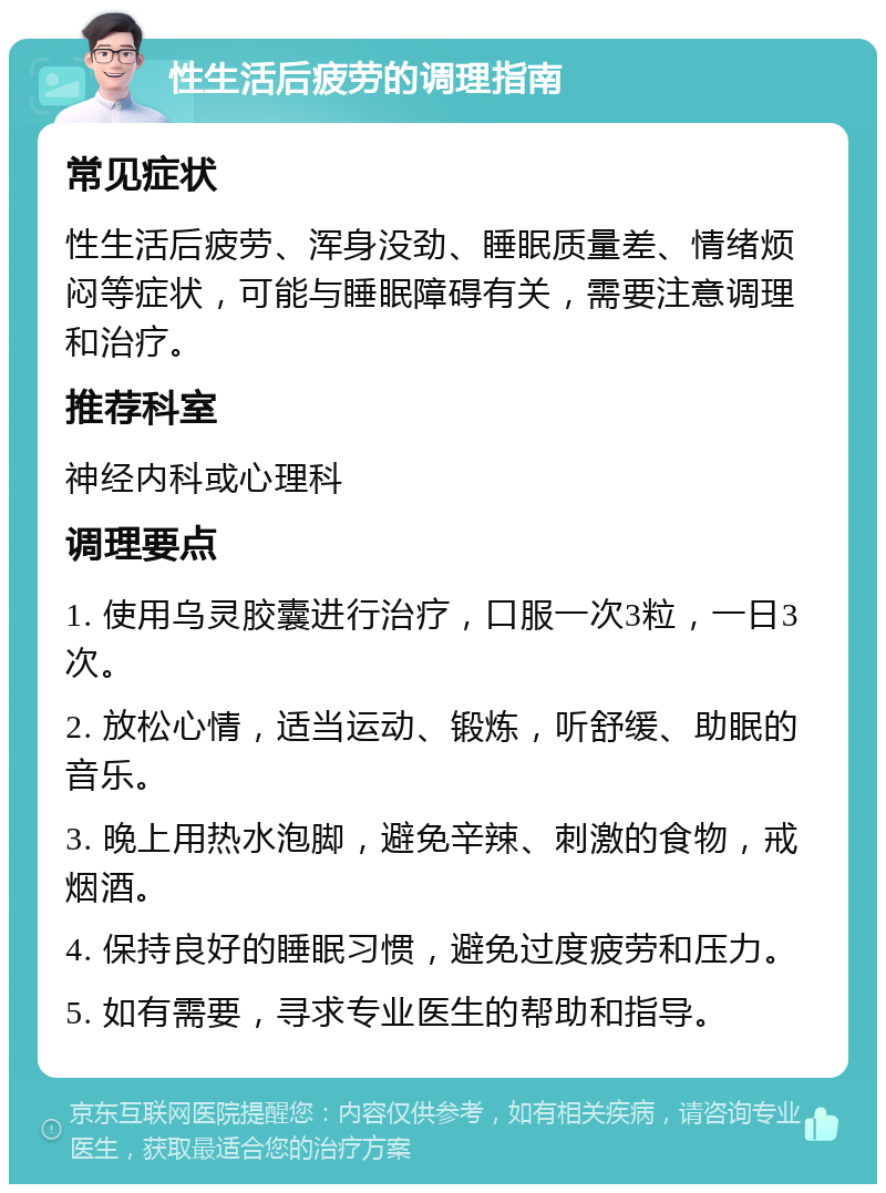 性生活后疲劳的调理指南 常见症状 性生活后疲劳、浑身没劲、睡眠质量差、情绪烦闷等症状，可能与睡眠障碍有关，需要注意调理和治疗。 推荐科室 神经内科或心理科 调理要点 1. 使用乌灵胶囊进行治疗，口服一次3粒，一日3次。 2. 放松心情，适当运动、锻炼，听舒缓、助眠的音乐。 3. 晚上用热水泡脚，避免辛辣、刺激的食物，戒烟酒。 4. 保持良好的睡眠习惯，避免过度疲劳和压力。 5. 如有需要，寻求专业医生的帮助和指导。