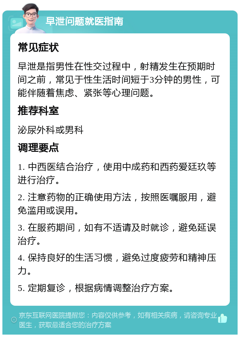 早泄问题就医指南 常见症状 早泄是指男性在性交过程中，射精发生在预期时间之前，常见于性生活时间短于3分钟的男性，可能伴随着焦虑、紧张等心理问题。 推荐科室 泌尿外科或男科 调理要点 1. 中西医结合治疗，使用中成药和西药爱廷玖等进行治疗。 2. 注意药物的正确使用方法，按照医嘱服用，避免滥用或误用。 3. 在服药期间，如有不适请及时就诊，避免延误治疗。 4. 保持良好的生活习惯，避免过度疲劳和精神压力。 5. 定期复诊，根据病情调整治疗方案。