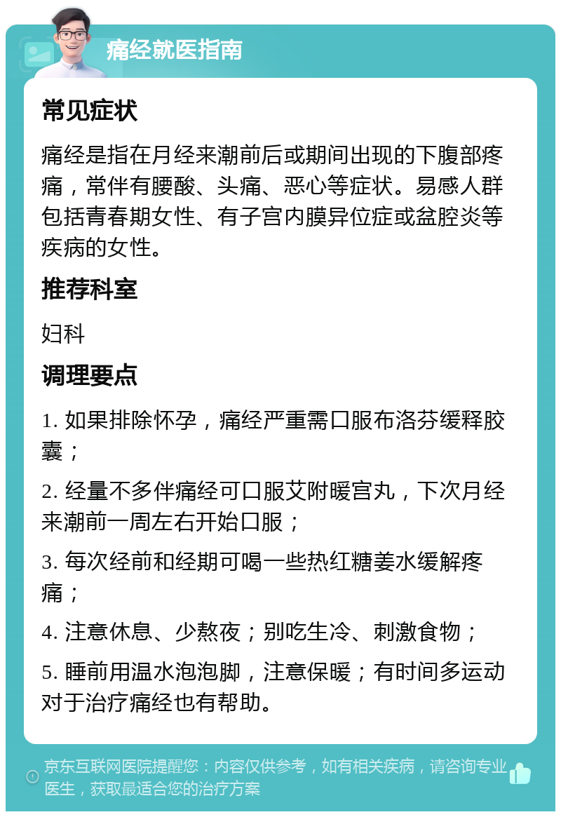 痛经就医指南 常见症状 痛经是指在月经来潮前后或期间出现的下腹部疼痛，常伴有腰酸、头痛、恶心等症状。易感人群包括青春期女性、有子宫内膜异位症或盆腔炎等疾病的女性。 推荐科室 妇科 调理要点 1. 如果排除怀孕，痛经严重需口服布洛芬缓释胶囊； 2. 经量不多伴痛经可口服艾附暖宫丸，下次月经来潮前一周左右开始口服； 3. 每次经前和经期可喝一些热红糖姜水缓解疼痛； 4. 注意休息、少熬夜；别吃生冷、刺激食物； 5. 睡前用温水泡泡脚，注意保暖；有时间多运动对于治疗痛经也有帮助。