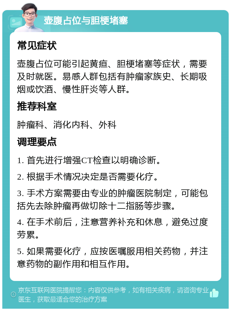 壶腹占位与胆梗堵塞 常见症状 壶腹占位可能引起黄疸、胆梗堵塞等症状，需要及时就医。易感人群包括有肿瘤家族史、长期吸烟或饮酒、慢性肝炎等人群。 推荐科室 肿瘤科、消化内科、外科 调理要点 1. 首先进行增强CT检查以明确诊断。 2. 根据手术情况决定是否需要化疗。 3. 手术方案需要由专业的肿瘤医院制定，可能包括先去除肿瘤再做切除十二指肠等步骤。 4. 在手术前后，注意营养补充和休息，避免过度劳累。 5. 如果需要化疗，应按医嘱服用相关药物，并注意药物的副作用和相互作用。