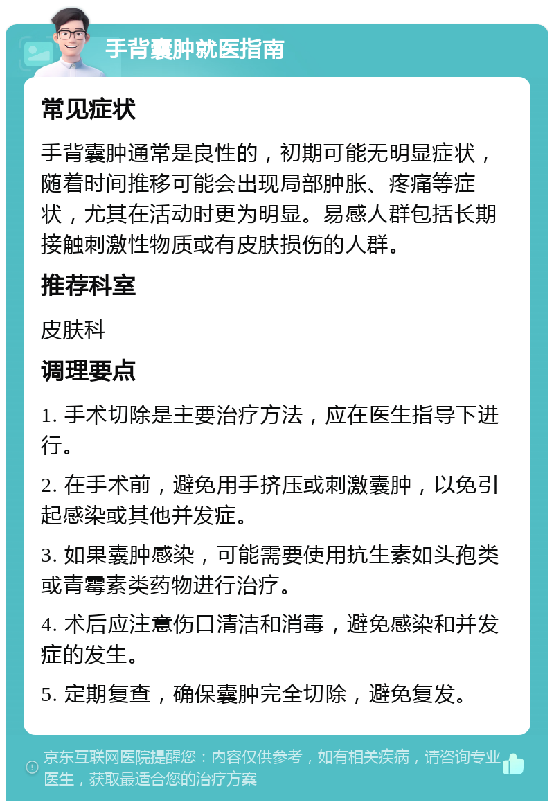 手背囊肿就医指南 常见症状 手背囊肿通常是良性的，初期可能无明显症状，随着时间推移可能会出现局部肿胀、疼痛等症状，尤其在活动时更为明显。易感人群包括长期接触刺激性物质或有皮肤损伤的人群。 推荐科室 皮肤科 调理要点 1. 手术切除是主要治疗方法，应在医生指导下进行。 2. 在手术前，避免用手挤压或刺激囊肿，以免引起感染或其他并发症。 3. 如果囊肿感染，可能需要使用抗生素如头孢类或青霉素类药物进行治疗。 4. 术后应注意伤口清洁和消毒，避免感染和并发症的发生。 5. 定期复查，确保囊肿完全切除，避免复发。