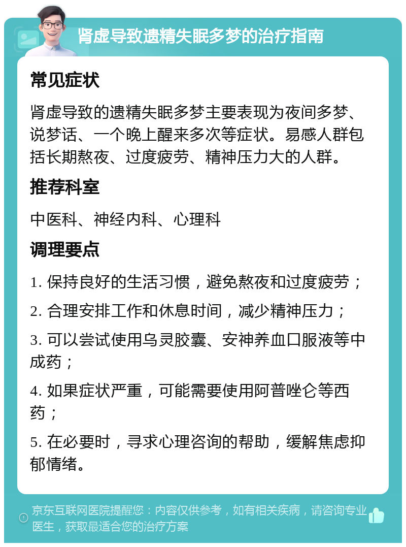 肾虚导致遗精失眠多梦的治疗指南 常见症状 肾虚导致的遗精失眠多梦主要表现为夜间多梦、说梦话、一个晚上醒来多次等症状。易感人群包括长期熬夜、过度疲劳、精神压力大的人群。 推荐科室 中医科、神经内科、心理科 调理要点 1. 保持良好的生活习惯，避免熬夜和过度疲劳； 2. 合理安排工作和休息时间，减少精神压力； 3. 可以尝试使用乌灵胶囊、安神养血口服液等中成药； 4. 如果症状严重，可能需要使用阿普唑仑等西药； 5. 在必要时，寻求心理咨询的帮助，缓解焦虑抑郁情绪。