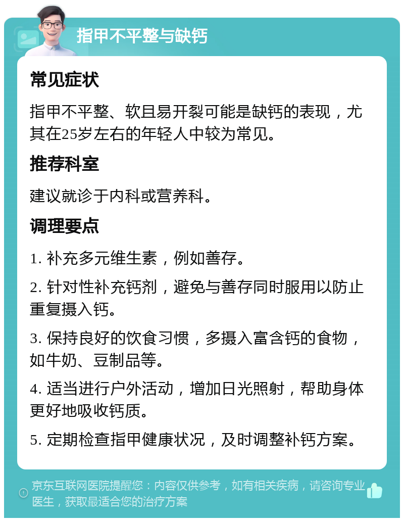 指甲不平整与缺钙 常见症状 指甲不平整、软且易开裂可能是缺钙的表现，尤其在25岁左右的年轻人中较为常见。 推荐科室 建议就诊于内科或营养科。 调理要点 1. 补充多元维生素，例如善存。 2. 针对性补充钙剂，避免与善存同时服用以防止重复摄入钙。 3. 保持良好的饮食习惯，多摄入富含钙的食物，如牛奶、豆制品等。 4. 适当进行户外活动，增加日光照射，帮助身体更好地吸收钙质。 5. 定期检查指甲健康状况，及时调整补钙方案。