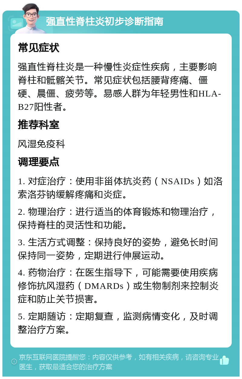 强直性脊柱炎初步诊断指南 常见症状 强直性脊柱炎是一种慢性炎症性疾病，主要影响脊柱和骶髂关节。常见症状包括腰背疼痛、僵硬、晨僵、疲劳等。易感人群为年轻男性和HLA-B27阳性者。 推荐科室 风湿免疫科 调理要点 1. 对症治疗：使用非甾体抗炎药（NSAIDs）如洛索洛芬钠缓解疼痛和炎症。 2. 物理治疗：进行适当的体育锻炼和物理治疗，保持脊柱的灵活性和功能。 3. 生活方式调整：保持良好的姿势，避免长时间保持同一姿势，定期进行伸展运动。 4. 药物治疗：在医生指导下，可能需要使用疾病修饰抗风湿药（DMARDs）或生物制剂来控制炎症和防止关节损害。 5. 定期随访：定期复查，监测病情变化，及时调整治疗方案。