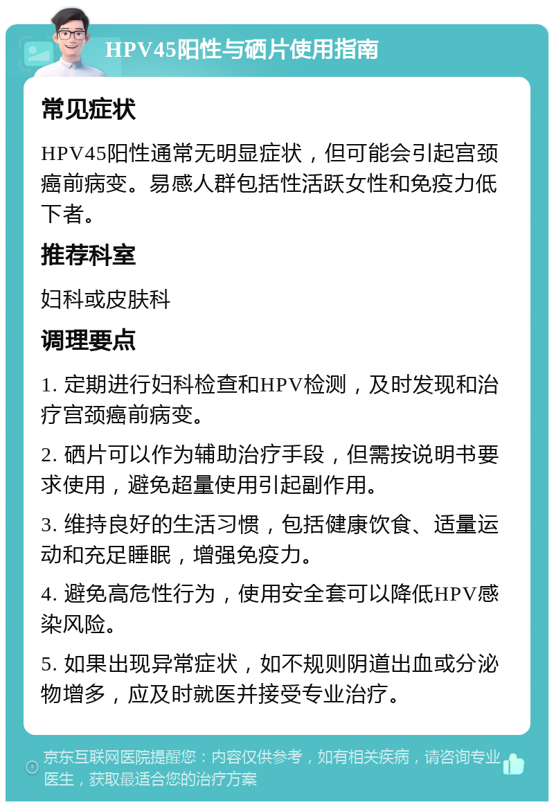 HPV45阳性与硒片使用指南 常见症状 HPV45阳性通常无明显症状，但可能会引起宫颈癌前病变。易感人群包括性活跃女性和免疫力低下者。 推荐科室 妇科或皮肤科 调理要点 1. 定期进行妇科检查和HPV检测，及时发现和治疗宫颈癌前病变。 2. 硒片可以作为辅助治疗手段，但需按说明书要求使用，避免超量使用引起副作用。 3. 维持良好的生活习惯，包括健康饮食、适量运动和充足睡眠，增强免疫力。 4. 避免高危性行为，使用安全套可以降低HPV感染风险。 5. 如果出现异常症状，如不规则阴道出血或分泌物增多，应及时就医并接受专业治疗。