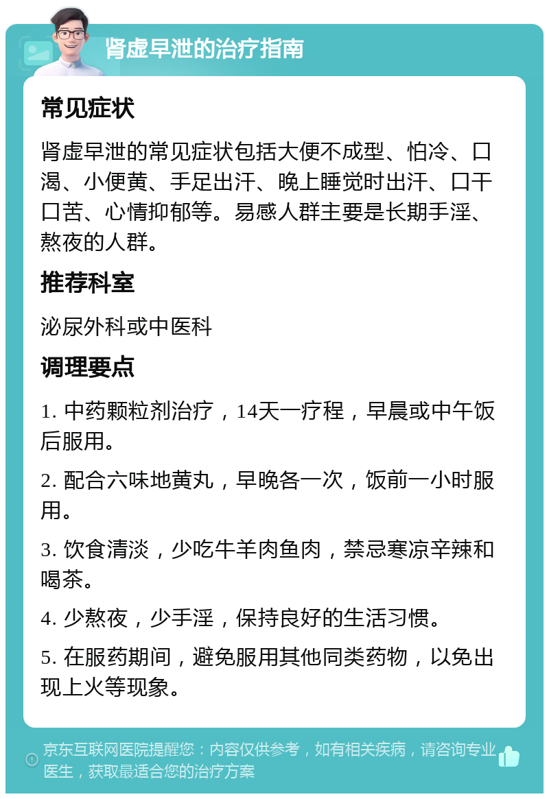 肾虚早泄的治疗指南 常见症状 肾虚早泄的常见症状包括大便不成型、怕冷、口渴、小便黄、手足出汗、晚上睡觉时出汗、口干口苦、心情抑郁等。易感人群主要是长期手淫、熬夜的人群。 推荐科室 泌尿外科或中医科 调理要点 1. 中药颗粒剂治疗，14天一疗程，早晨或中午饭后服用。 2. 配合六味地黄丸，早晚各一次，饭前一小时服用。 3. 饮食清淡，少吃牛羊肉鱼肉，禁忌寒凉辛辣和喝茶。 4. 少熬夜，少手淫，保持良好的生活习惯。 5. 在服药期间，避免服用其他同类药物，以免出现上火等现象。