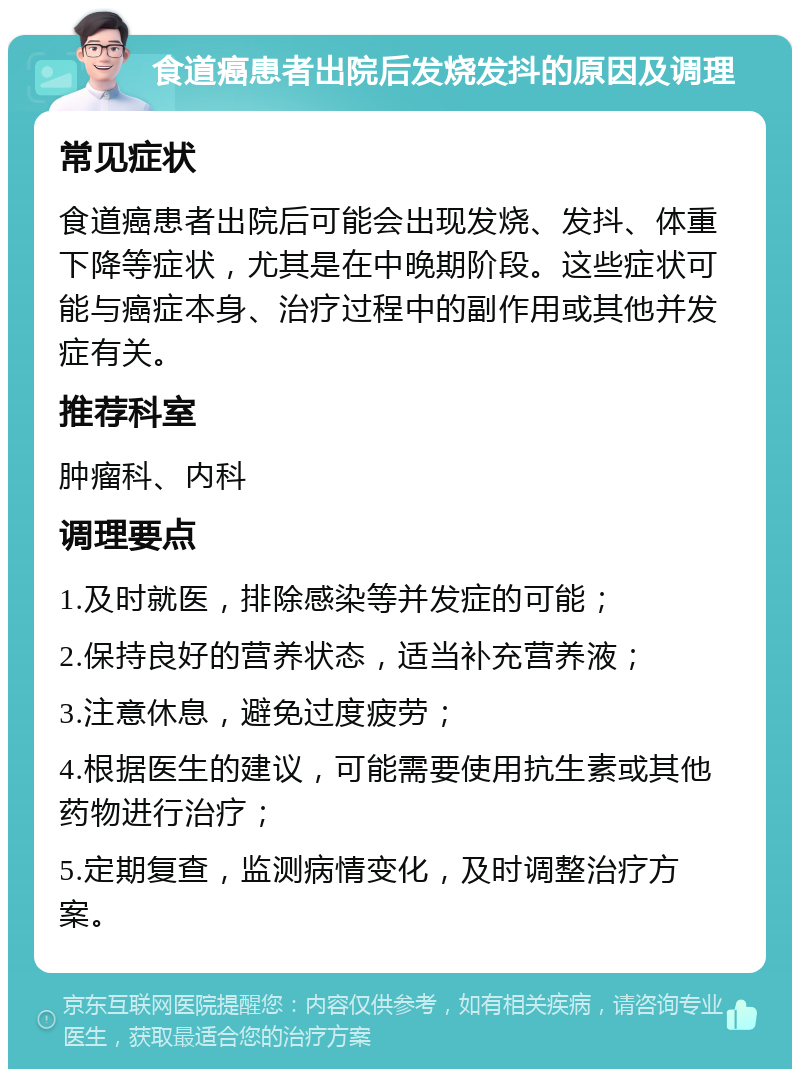 食道癌患者出院后发烧发抖的原因及调理 常见症状 食道癌患者出院后可能会出现发烧、发抖、体重下降等症状，尤其是在中晚期阶段。这些症状可能与癌症本身、治疗过程中的副作用或其他并发症有关。 推荐科室 肿瘤科、内科 调理要点 1.及时就医，排除感染等并发症的可能； 2.保持良好的营养状态，适当补充营养液； 3.注意休息，避免过度疲劳； 4.根据医生的建议，可能需要使用抗生素或其他药物进行治疗； 5.定期复查，监测病情变化，及时调整治疗方案。