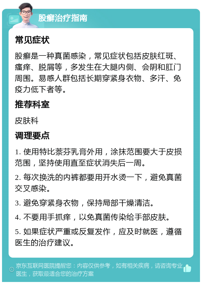 股癣治疗指南 常见症状 股癣是一种真菌感染，常见症状包括皮肤红斑、瘙痒、脱屑等，多发生在大腿内侧、会阴和肛门周围。易感人群包括长期穿紧身衣物、多汗、免疫力低下者等。 推荐科室 皮肤科 调理要点 1. 使用特比萘芬乳膏外用，涂抹范围要大于皮损范围，坚持使用直至症状消失后一周。 2. 每次换洗的内裤都要用开水烫一下，避免真菌交叉感染。 3. 避免穿紧身衣物，保持局部干燥清洁。 4. 不要用手抓痒，以免真菌传染给手部皮肤。 5. 如果症状严重或反复发作，应及时就医，遵循医生的治疗建议。