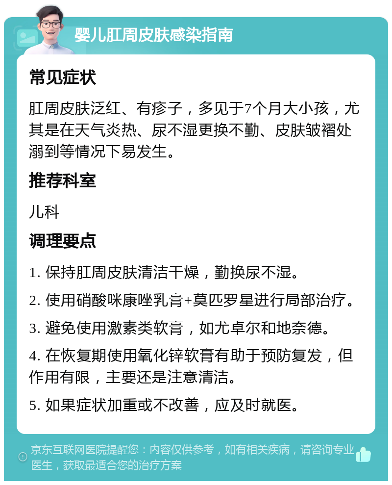 婴儿肛周皮肤感染指南 常见症状 肛周皮肤泛红、有疹子，多见于7个月大小孩，尤其是在天气炎热、尿不湿更换不勤、皮肤皱褶处溺到等情况下易发生。 推荐科室 儿科 调理要点 1. 保持肛周皮肤清洁干燥，勤换尿不湿。 2. 使用硝酸咪康唑乳膏+莫匹罗星进行局部治疗。 3. 避免使用激素类软膏，如尤卓尔和地奈德。 4. 在恢复期使用氧化锌软膏有助于预防复发，但作用有限，主要还是注意清洁。 5. 如果症状加重或不改善，应及时就医。