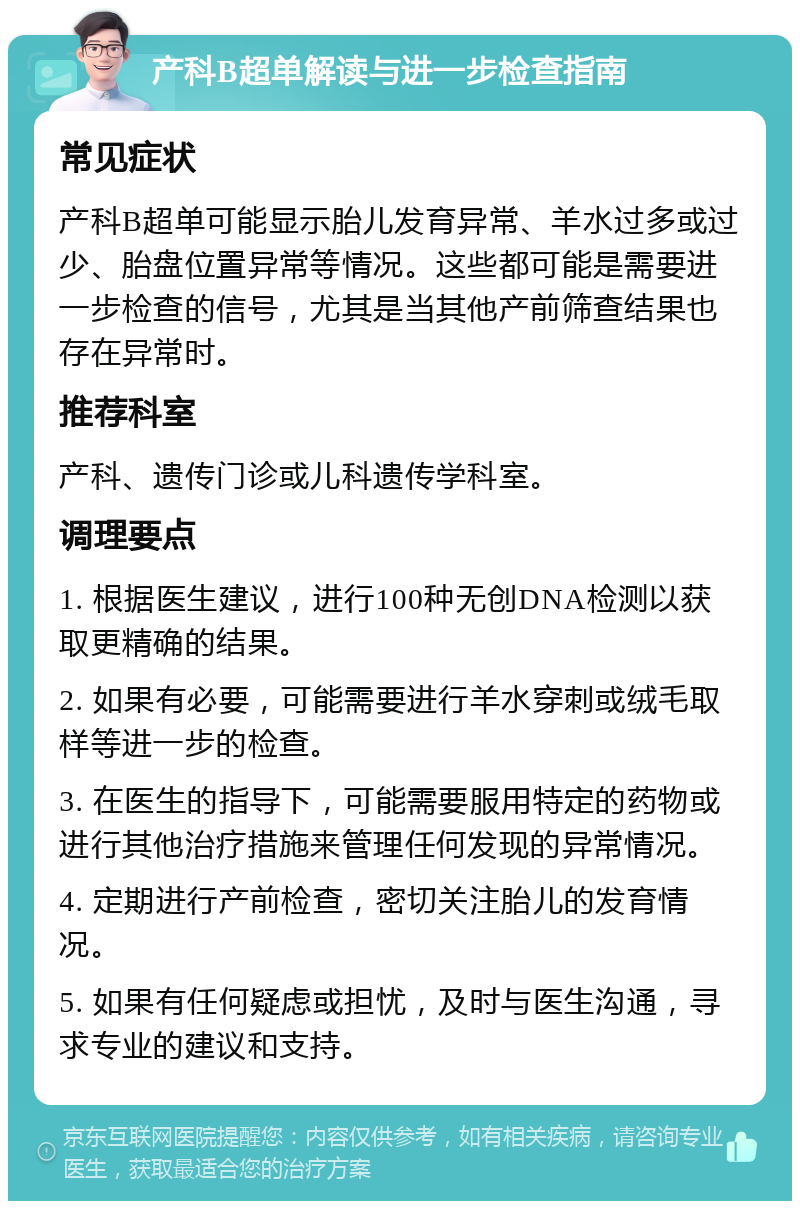 产科B超单解读与进一步检查指南 常见症状 产科B超单可能显示胎儿发育异常、羊水过多或过少、胎盘位置异常等情况。这些都可能是需要进一步检查的信号，尤其是当其他产前筛查结果也存在异常时。 推荐科室 产科、遗传门诊或儿科遗传学科室。 调理要点 1. 根据医生建议，进行100种无创DNA检测以获取更精确的结果。 2. 如果有必要，可能需要进行羊水穿刺或绒毛取样等进一步的检查。 3. 在医生的指导下，可能需要服用特定的药物或进行其他治疗措施来管理任何发现的异常情况。 4. 定期进行产前检查，密切关注胎儿的发育情况。 5. 如果有任何疑虑或担忧，及时与医生沟通，寻求专业的建议和支持。