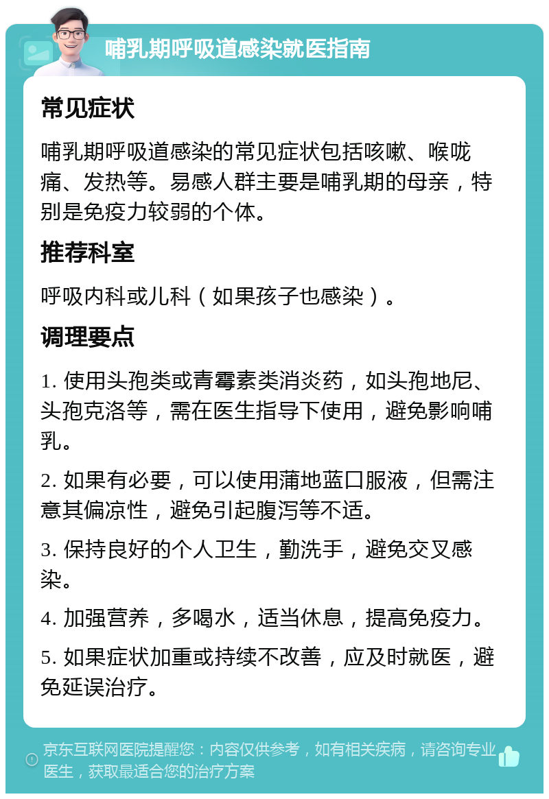 哺乳期呼吸道感染就医指南 常见症状 哺乳期呼吸道感染的常见症状包括咳嗽、喉咙痛、发热等。易感人群主要是哺乳期的母亲，特别是免疫力较弱的个体。 推荐科室 呼吸内科或儿科（如果孩子也感染）。 调理要点 1. 使用头孢类或青霉素类消炎药，如头孢地尼、头孢克洛等，需在医生指导下使用，避免影响哺乳。 2. 如果有必要，可以使用蒲地蓝口服液，但需注意其偏凉性，避免引起腹泻等不适。 3. 保持良好的个人卫生，勤洗手，避免交叉感染。 4. 加强营养，多喝水，适当休息，提高免疫力。 5. 如果症状加重或持续不改善，应及时就医，避免延误治疗。