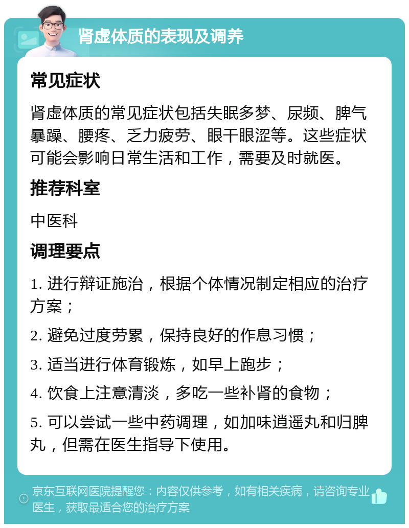 肾虚体质的表现及调养 常见症状 肾虚体质的常见症状包括失眠多梦、尿频、脾气暴躁、腰疼、乏力疲劳、眼干眼涩等。这些症状可能会影响日常生活和工作，需要及时就医。 推荐科室 中医科 调理要点 1. 进行辩证施治，根据个体情况制定相应的治疗方案； 2. 避免过度劳累，保持良好的作息习惯； 3. 适当进行体育锻炼，如早上跑步； 4. 饮食上注意清淡，多吃一些补肾的食物； 5. 可以尝试一些中药调理，如加味逍遥丸和归脾丸，但需在医生指导下使用。