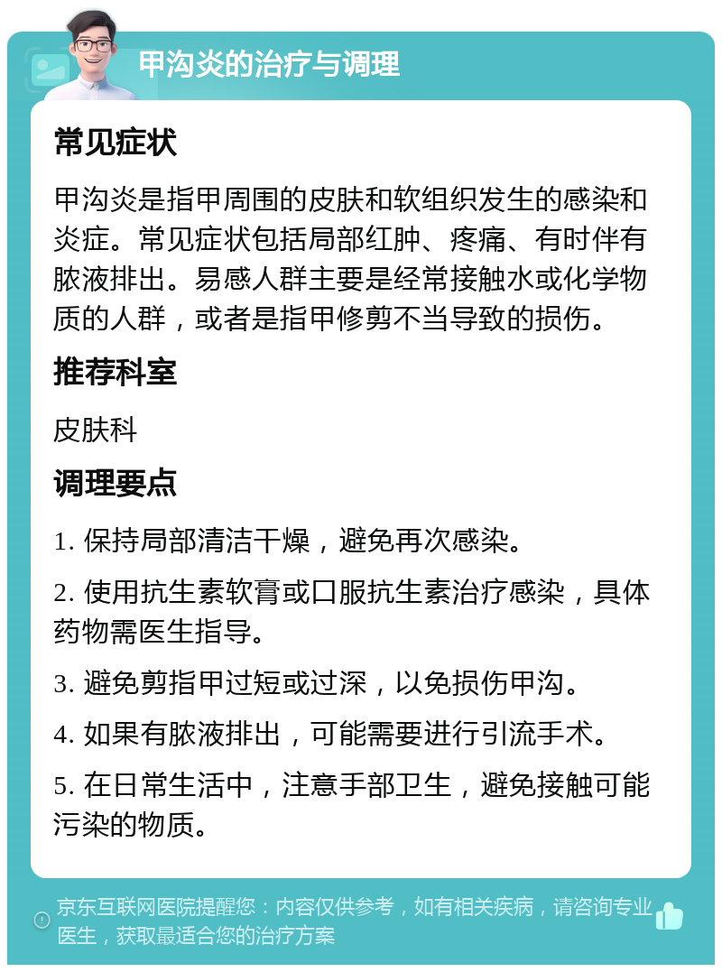 甲沟炎的治疗与调理 常见症状 甲沟炎是指甲周围的皮肤和软组织发生的感染和炎症。常见症状包括局部红肿、疼痛、有时伴有脓液排出。易感人群主要是经常接触水或化学物质的人群，或者是指甲修剪不当导致的损伤。 推荐科室 皮肤科 调理要点 1. 保持局部清洁干燥，避免再次感染。 2. 使用抗生素软膏或口服抗生素治疗感染，具体药物需医生指导。 3. 避免剪指甲过短或过深，以免损伤甲沟。 4. 如果有脓液排出，可能需要进行引流手术。 5. 在日常生活中，注意手部卫生，避免接触可能污染的物质。