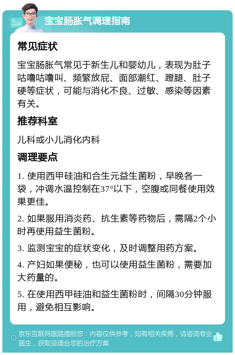 宝宝肠胀气调理指南 常见症状 宝宝肠胀气常见于新生儿和婴幼儿，表现为肚子咕噜咕噜叫、频繁放屁、面部潮红、蹬腿、肚子硬等症状，可能与消化不良、过敏、感染等因素有关。 推荐科室 儿科或小儿消化内科 调理要点 1. 使用西甲硅油和合生元益生菌粉，早晚各一袋，冲调水温控制在37°以下，空腹或同餐使用效果更佳。 2. 如果服用消炎药、抗生素等药物后，需隔2个小时再使用益生菌粉。 3. 监测宝宝的症状变化，及时调整用药方案。 4. 产妇如果便秘，也可以使用益生菌粉，需要加大药量的。 5. 在使用西甲硅油和益生菌粉时，间隔30分钟服用，避免相互影响。