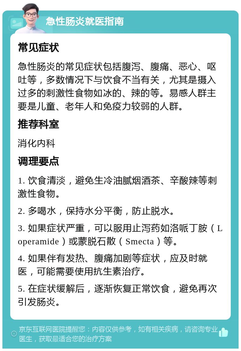 急性肠炎就医指南 常见症状 急性肠炎的常见症状包括腹泻、腹痛、恶心、呕吐等，多数情况下与饮食不当有关，尤其是摄入过多的刺激性食物如冰的、辣的等。易感人群主要是儿童、老年人和免疫力较弱的人群。 推荐科室 消化内科 调理要点 1. 饮食清淡，避免生冷油腻烟酒茶、辛酸辣等刺激性食物。 2. 多喝水，保持水分平衡，防止脱水。 3. 如果症状严重，可以服用止泻药如洛哌丁胺（Loperamide）或蒙脱石散（Smecta）等。 4. 如果伴有发热、腹痛加剧等症状，应及时就医，可能需要使用抗生素治疗。 5. 在症状缓解后，逐渐恢复正常饮食，避免再次引发肠炎。